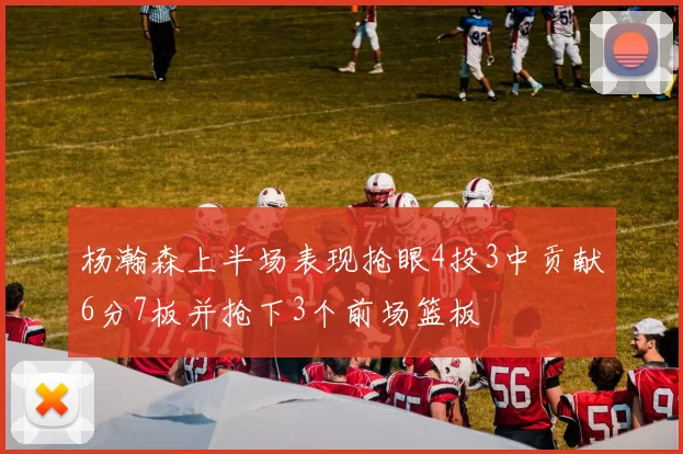 杨瀚森上半场表现抢眼4投3中贡献6分7板并抢下3个前场篮板