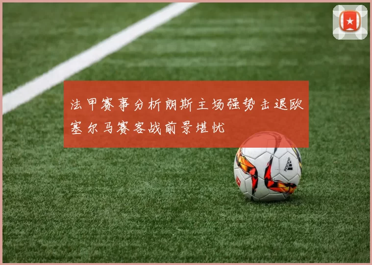 法甲赛事分析朗斯主场强势击退欧塞尔马赛客战前景堪忧
