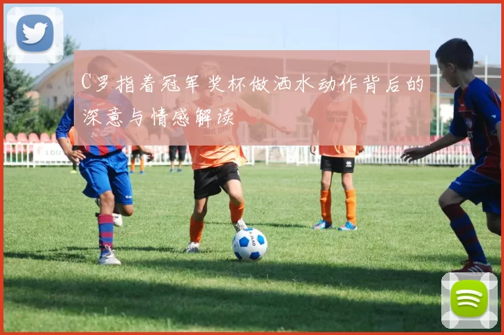 C罗指着冠军奖杯做洒水动作背后的深意与情感解读