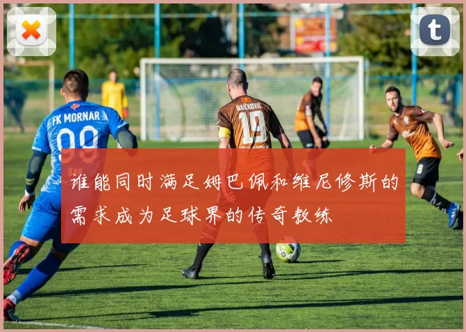 谁能同时满足姆巴佩和维尼修斯的需求成为足球界的传奇教练
