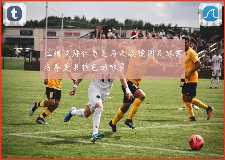 拉姆谈拜仁与皇马之战德国足球需培养更具特色的球员