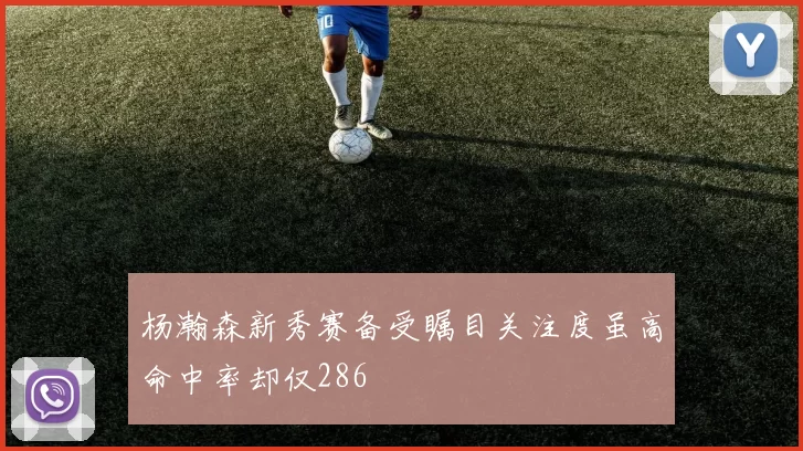 杨瀚森新秀赛备受瞩目关注度虽高命中率却仅286