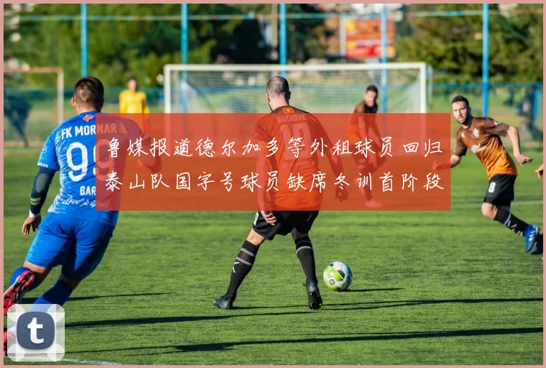 鲁媒报道德尔加多等外租球员回归泰山队国字号球员缺席冬训首阶段