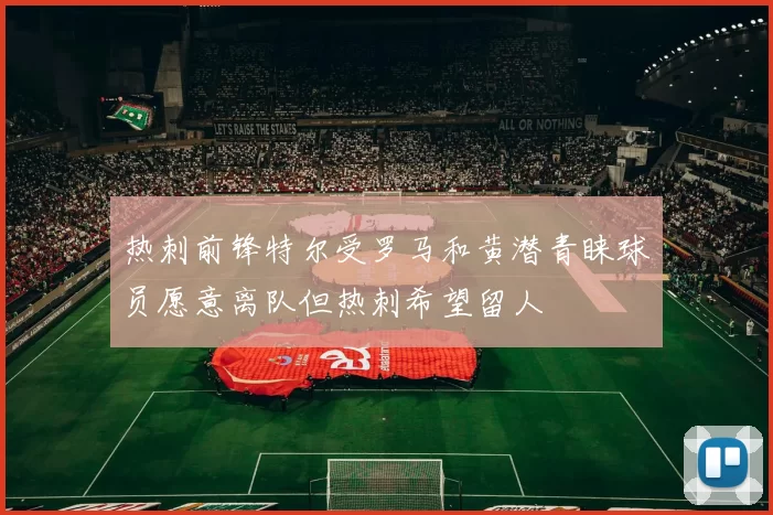 热刺前锋特尔受罗马和黄潜青睐球员愿意离队但热刺希望留人