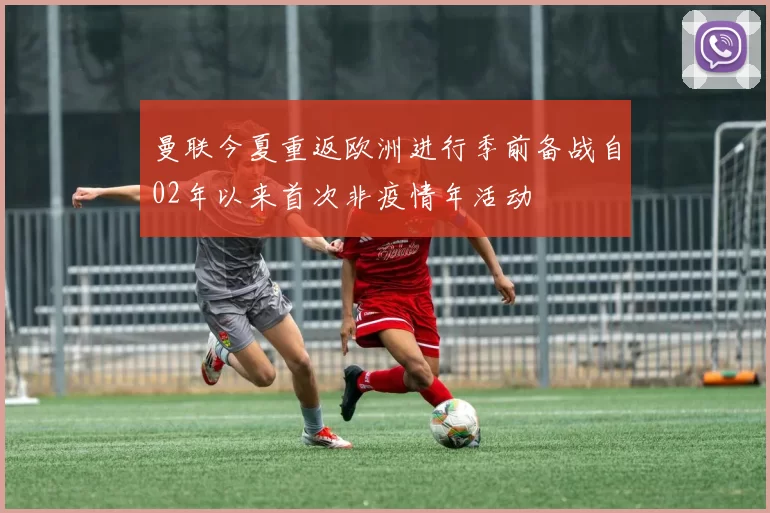曼联今夏重返欧洲进行季前备战自02年以来首次非疫情年活动