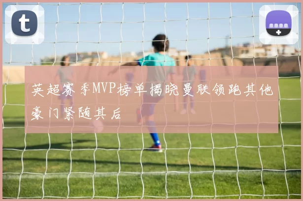英超赛季MVP榜单揭晓曼联领跑其他豪门紧随其后