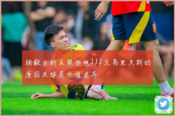 杨毅分析灰熊拒绝JJJ交易里夫斯的原因及球员价值差异