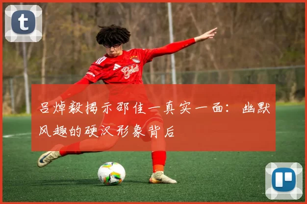 吕焯毅揭示邵佳一真实一面：幽默风趣的硬汉形象背后