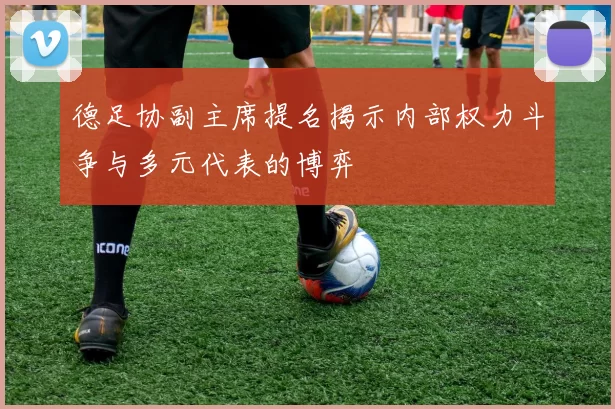 德足协副主席提名揭示内部权力斗争与多元代表的博弈