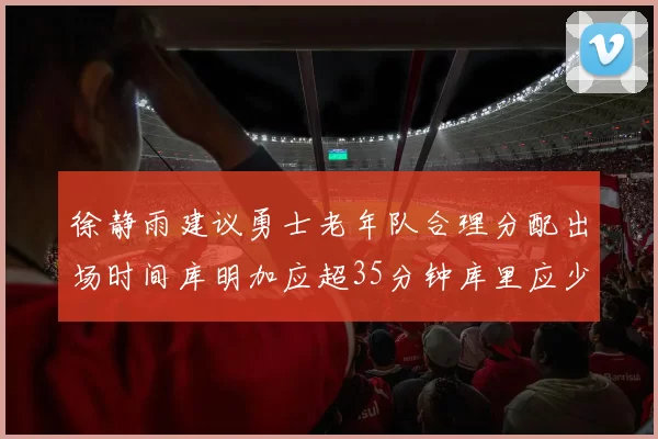 徐静雨建议勇士老年队合理分配出场时间库明加应超35分钟库里应少于30分钟