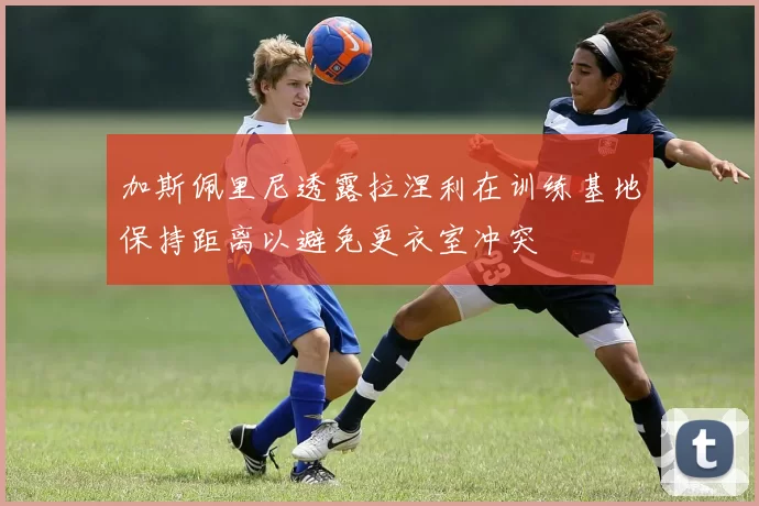 加斯佩里尼透露拉涅利在训练基地保持距离以避免更衣室冲突