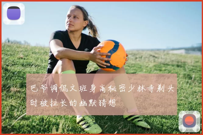 巴爷调侃文班身高秘密少林寺剃头时被拉长的幽默猜想