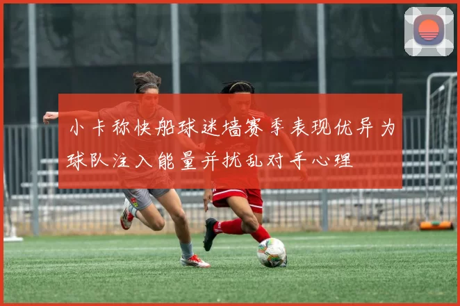 小卡称快船球迷墙赛季表现优异为球队注入能量并扰乱对手心理