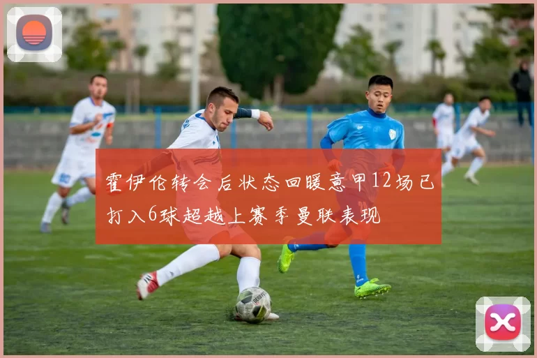 霍伊伦转会后状态回暖意甲12场已打入6球超越上赛季曼联表现