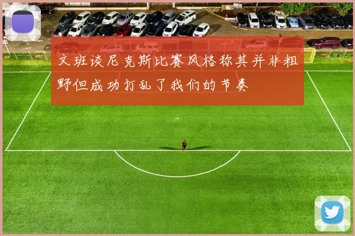 文班谈尼克斯比赛风格称其并非粗野但成功打乱了我们的节奏