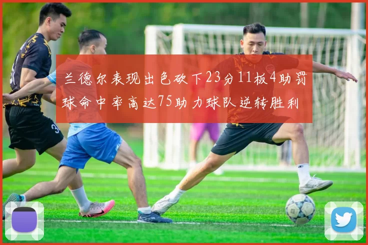 兰德尔表现出色砍下23分11板4助罚球命中率高达75助力球队逆转胜利