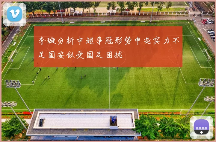 李璇分析中超争冠形势申花实力不足国安似受国足困扰